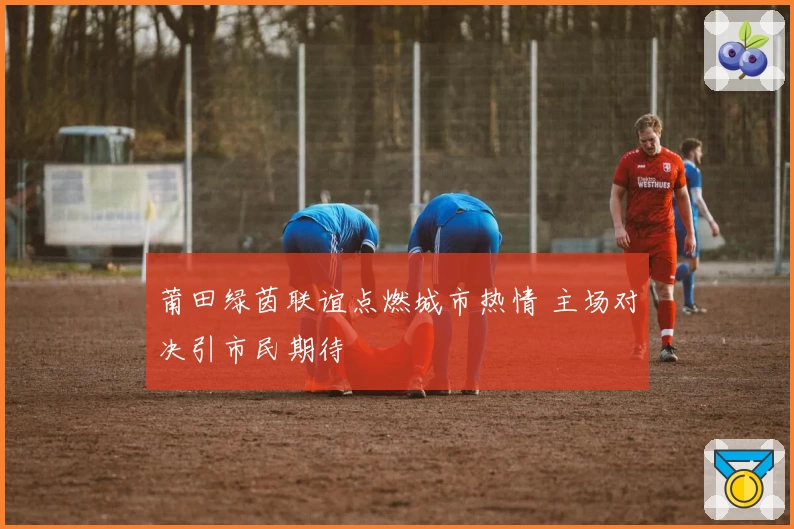 莆田绿茵联谊点燃城市热情 主场对决引市民期待