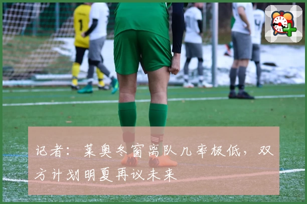 记者:莱奥冬窗离队几率极低,双方计划明夏再议未来