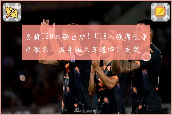 男排U20四强出炉！U18八强席位争夺激烈，成年组天津遭四川逆袭