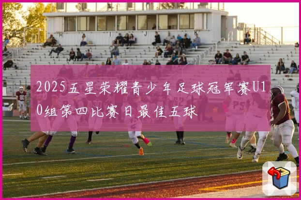 2025五星荣耀青少年足球冠军赛U10组第四比赛日最佳五球