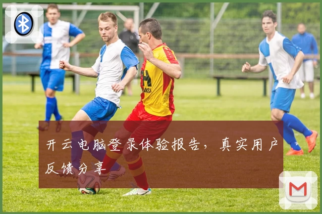 开云电脑登录体验报告，真实用户反馈分享