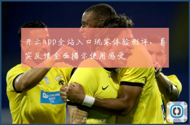 开云app全站入口玩家体验测评，真实反馈全面揭示使用感受