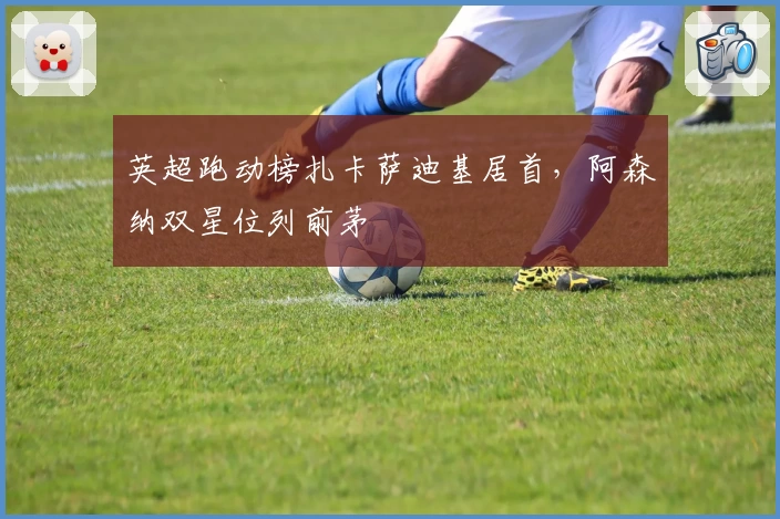 英超跑动榜扎卡萨迪基居首，阿森纳双星位列前茅