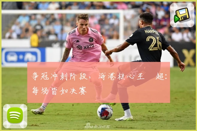 争冠冲刺阶段，海港核心王燊超：每场皆如决赛