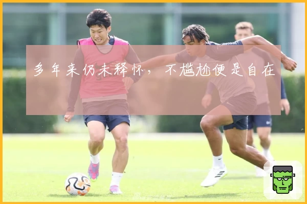 多年来仍未释怀，不尴尬便是自在