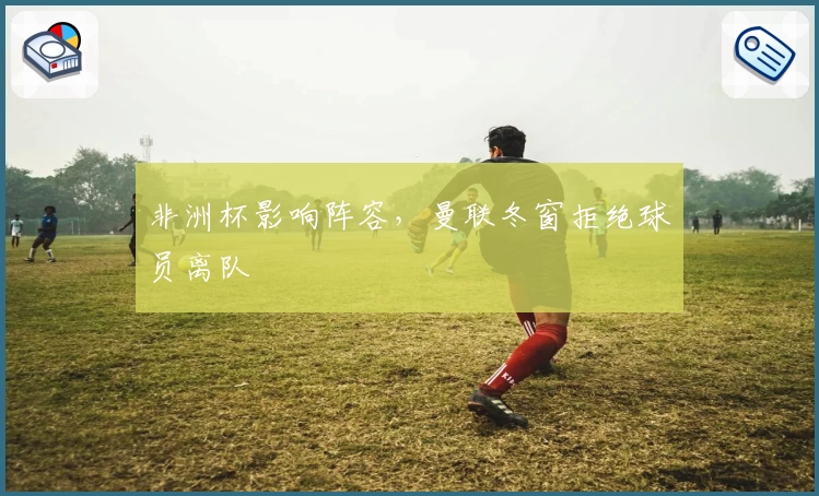 非洲杯影响阵容，曼联冬窗拒绝球员离队