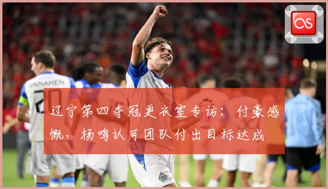 辽宁第四夺冠更衣室专访：付豪感慨，杨鸣认可团队付出目标达成