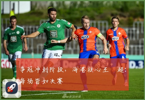 争冠冲刺阶段，海港核心王燊超：每场皆如决赛