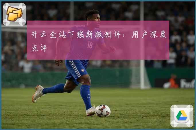 开云全站下载新版测评，用户深度点评