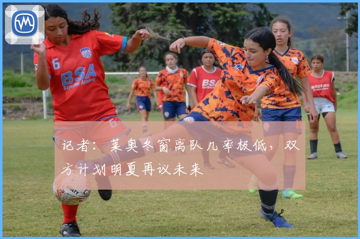 记者:莱奥冬窗离队几率极低,双方计划明夏再议未来
