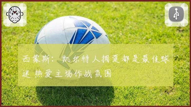 西蒙斯：凯尔特人拥趸都是最佳球迷 热爱主场作战氛围