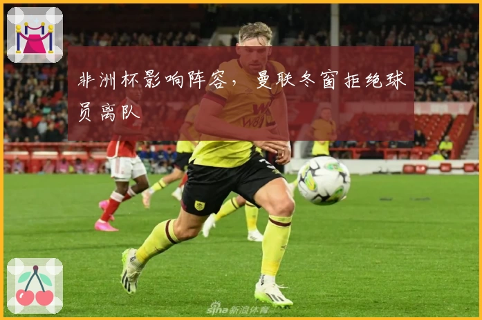 非洲杯影响阵容,曼联冬窗拒绝球员离队