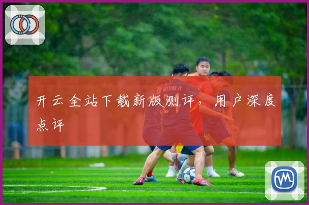 开云全站下载新版测评，用户深度点评